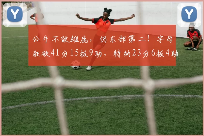公牛不敌雄鹿，仍东部第二！字母狂砍41分15板9助，特纳23分6板4助