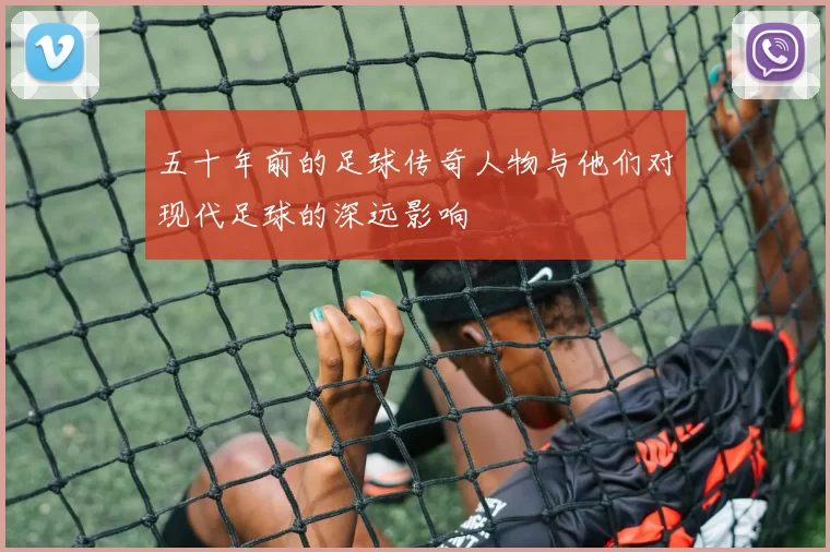 五十年前的足球传奇人物与他们对现代足球的深远影响