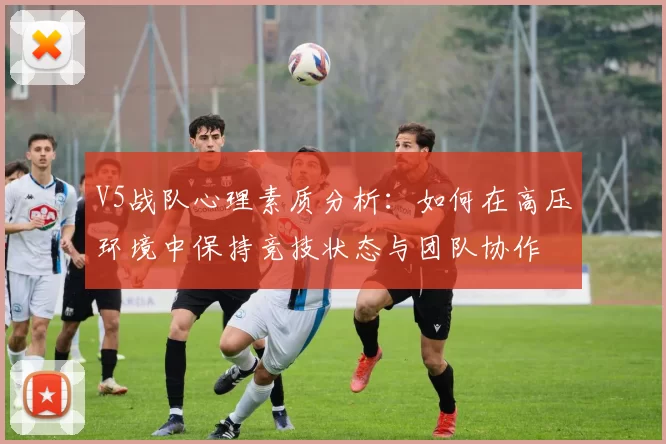 V5战队心理素质分析：如何在高压环境中保持竞技状态与团队协作