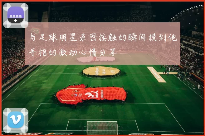 与足球明星亲密接触的瞬间摸到他手指的激动心情分享