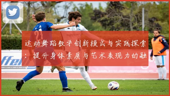 运动舞蹈教学创新模式与实践探索：提升身体素质与艺术表现力的融合方法