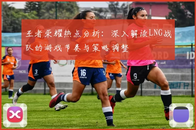 王者荣耀热点分析：深入解读LNG战队的游戏节奏与策略调整