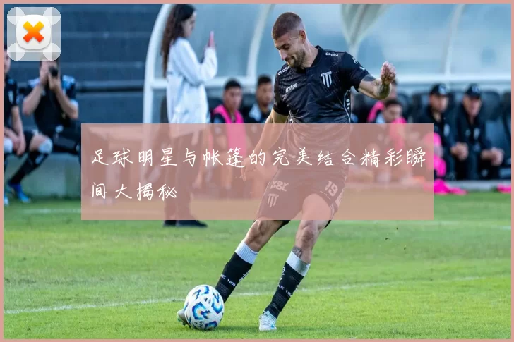 足球明星与帐篷的完美结合精彩瞬间大揭秘