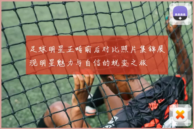 足球明星正畸前后对比照片集锦展现明星魅力与自信的蜕变之旅