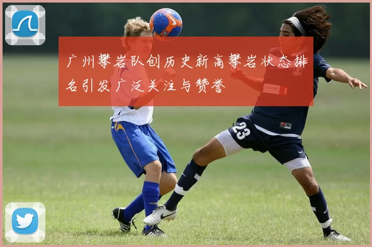 广州攀岩队创历史新高攀岩状态排名引发广泛关注与赞誉