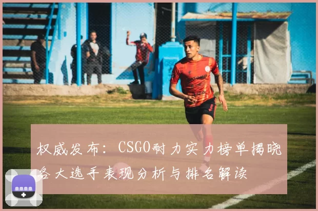 权威发布：CSGO耐力实力榜单揭晓各大选手表现分析与排名解读