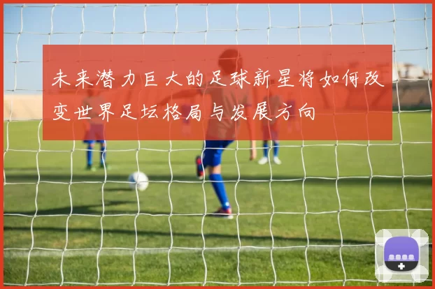未来潜力巨大的足球新星将如何改变世界足坛格局与发展方向
