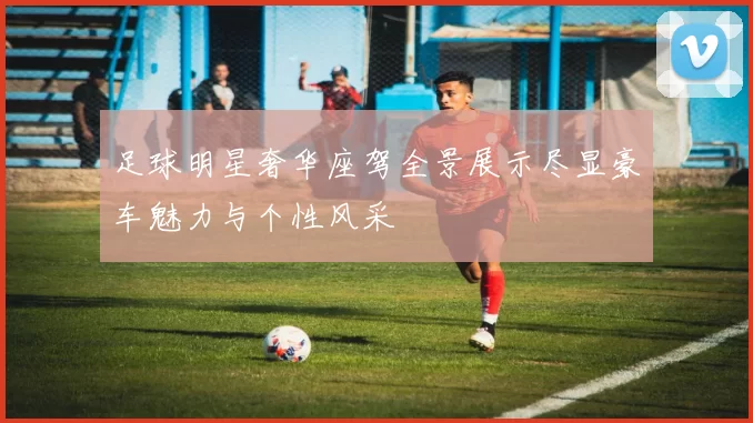 足球明星奢华座驾全景展示尽显豪车魅力与个性风采