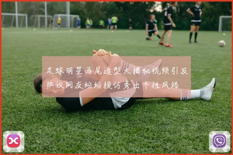 足球明星马尾造型大揭秘视频引发热议网友纷纷模仿秀出个性风格