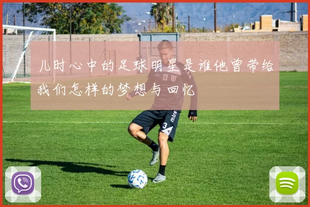 儿时心中的足球明星是谁他曾带给我们怎样的梦想与回忆