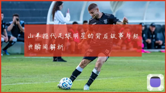 山羊指代足球明星的背后故事与经典瞬间解析