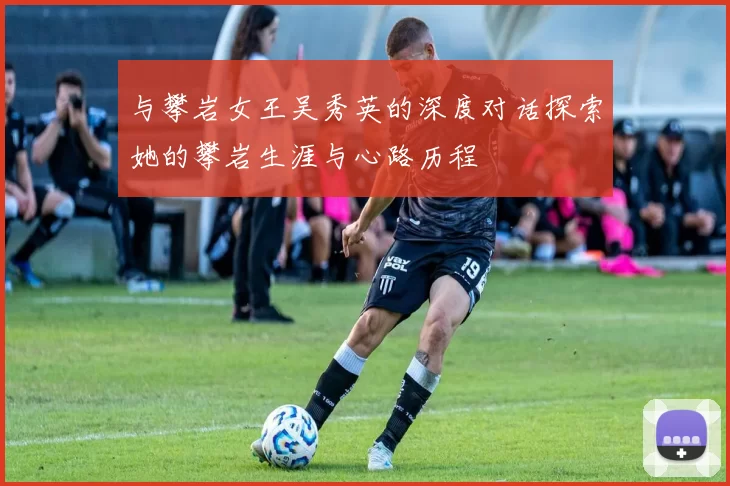 与攀岩女王吴秀英的深度对话探索她的攀岩生涯与心路历程