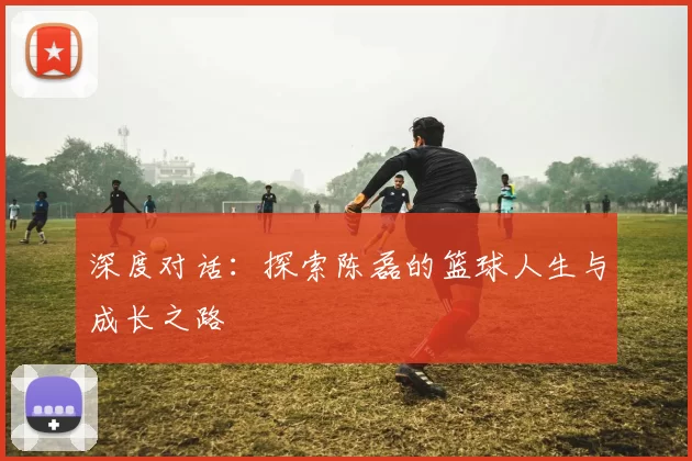 深度对话：探索陈磊的篮球人生与成长之路