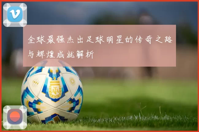 全球最强杰出足球明星的传奇之路与辉煌成就解析