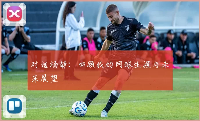 对话杨静：回顾我的网球生涯与未来展望