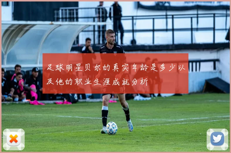 足球明星贝尔的真实年龄是多少以及他的职业生涯成就分析