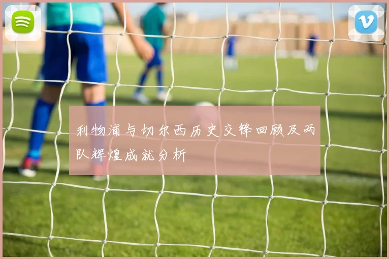 利物浦与切尔西历史交锋回顾及两队辉煌成就分析