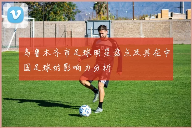 乌鲁木齐市足球明星盘点及其在中国足球的影响力分析