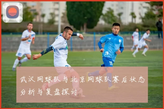 武汉网球队与北京网球队赛后状态分析与复盘探讨