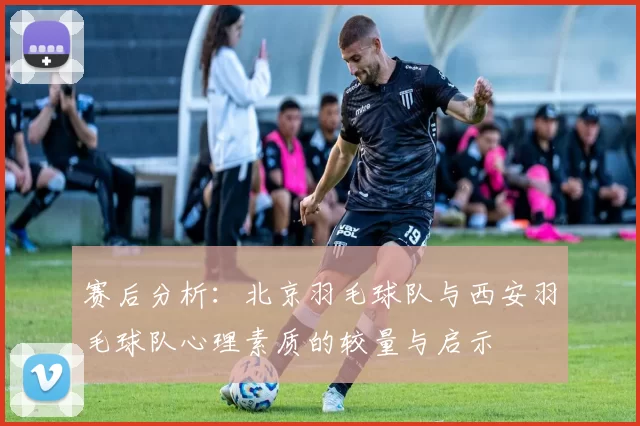 赛后分析：北京羽毛球队与西安羽毛球队心理素质的较量与启示