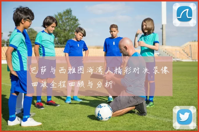 巴萨与西雅图海湾人精彩对决录像回放全程回顾与分析