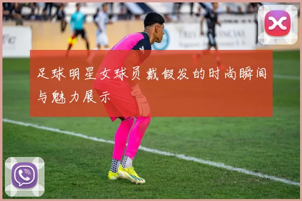 足球明星女球员戴假发的时尚瞬间与魅力展示