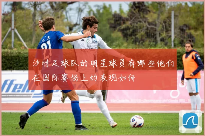 沙特足球队的明星球员有哪些他们在国际赛场上的表现如何