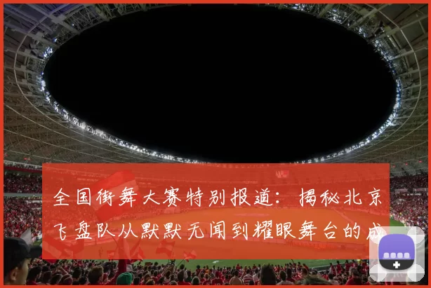 全国街舞大赛特别报道：揭秘北京飞盘队从默默无闻到耀眼舞台的成长历程
