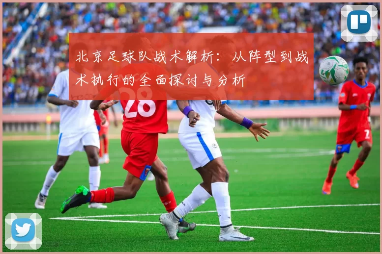 北京足球队战术解析：从阵型到战术执行的全面探讨与分析