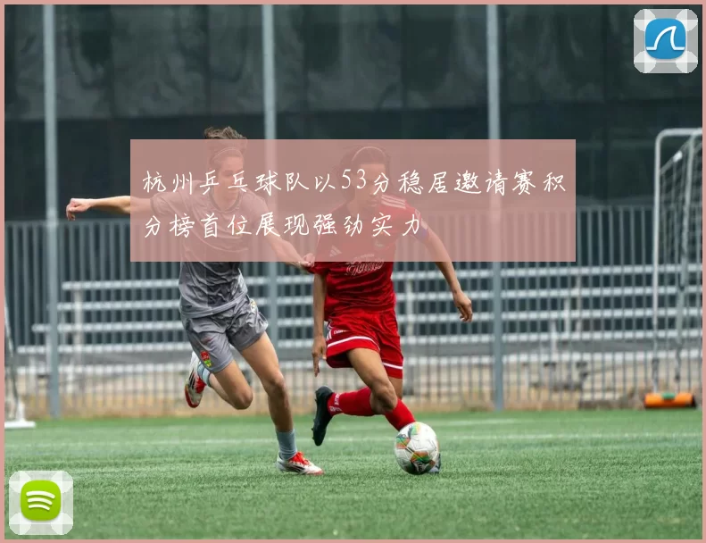 杭州乒乓球队以53分稳居邀请赛积分榜首位展现强劲实力