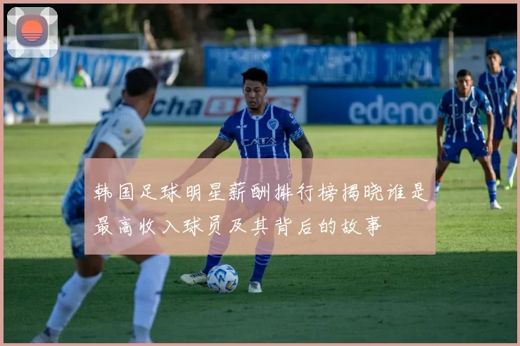 韩国足球明星薪酬排行榜揭晓谁是最高收入球员及其背后的故事