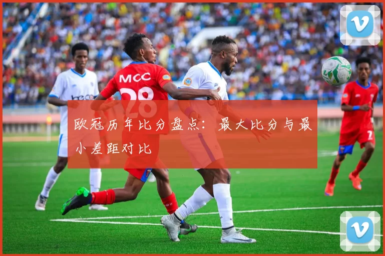 欧冠历年比分盘点：最大比分与最小差距对比