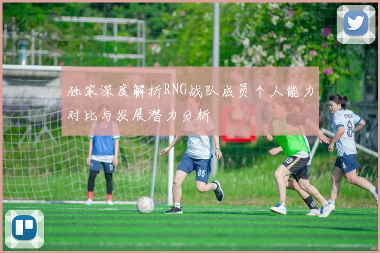 独家深度解析RNG战队成员个人能力对比与发展潜力分析