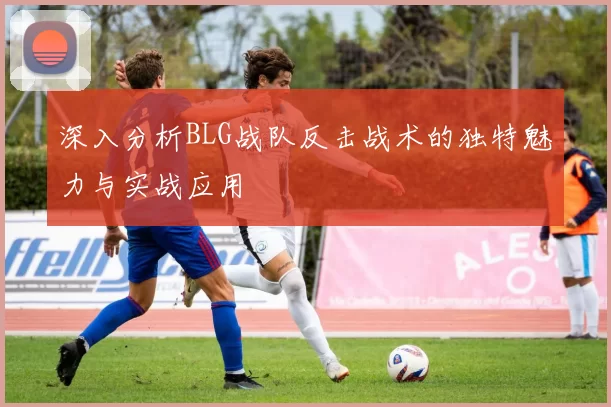 深入分析BLG战队反击战术的独特魅力与实战应用