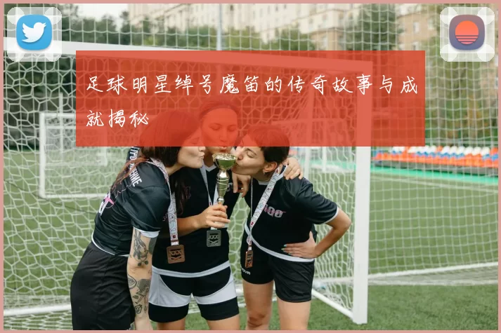 足球明星绰号魔笛的传奇故事与成就揭秘