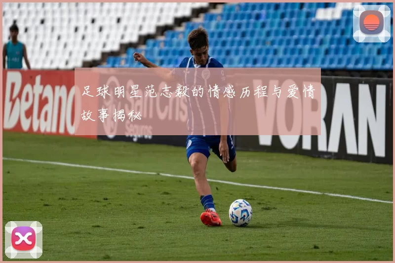 足球明星范志毅的情感历程与爱情故事揭秘