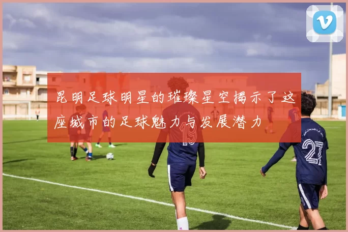 昆明足球明星的璀璨星空揭示了这座城市的足球魅力与发展潜力
