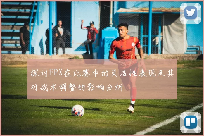 探讨FPX在比赛中的灵活性表现及其对战术调整的影响分析