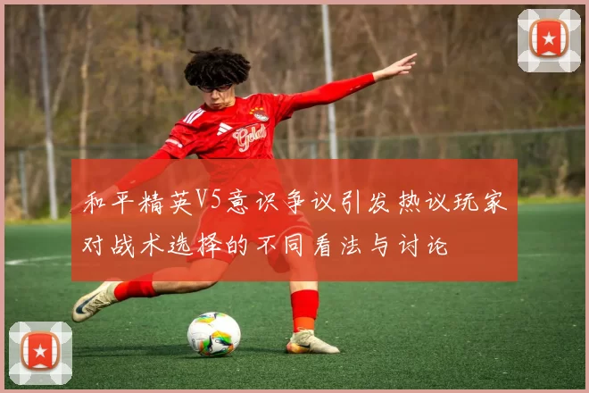和平精英V5意识争议引发热议玩家对战术选择的不同看法与讨论