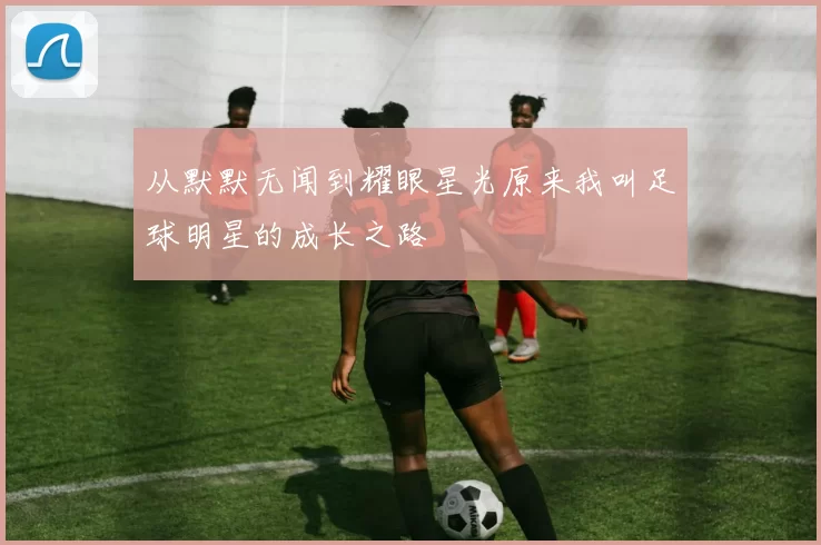 从默默无闻到耀眼星光原来我叫足球明星的成长之路