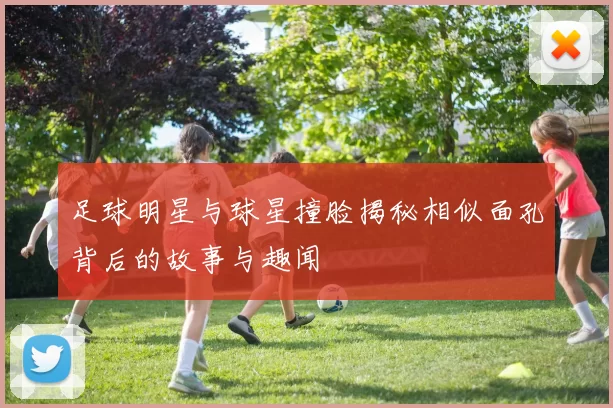 足球明星与球星撞脸揭秘相似面孔背后的故事与趣闻