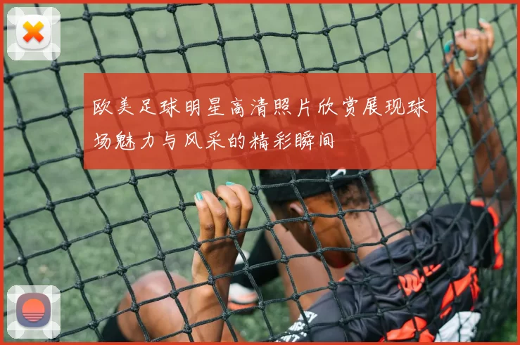 欧美足球明星高清照片欣赏展现球场魅力与风采的精彩瞬间
