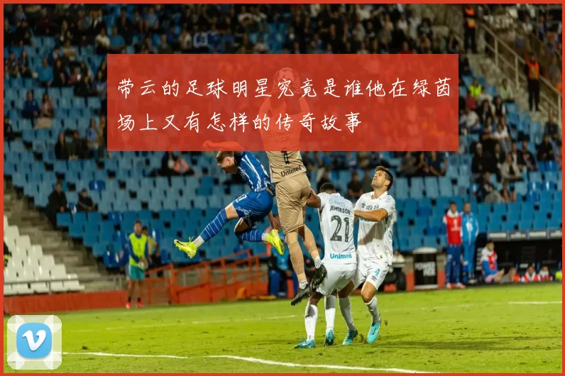 带云的足球明星究竟是谁他在绿茵场上又有怎样的传奇故事