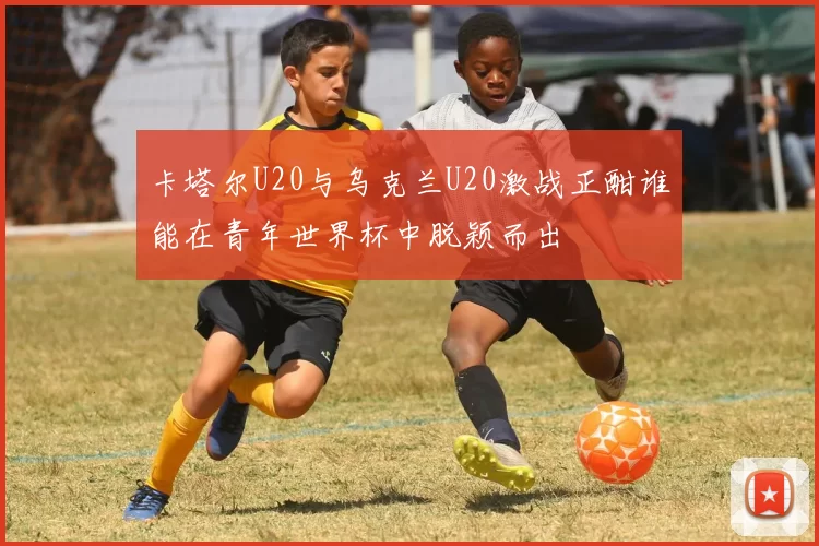 卡塔尔U20与乌克兰U20激战正酣谁能在青年世界杯中脱颖而出