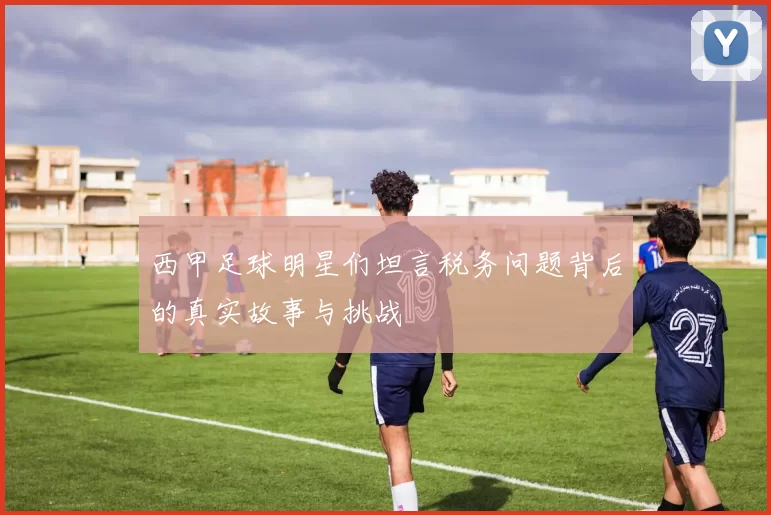 西甲足球明星们坦言税务问题背后的真实故事与挑战