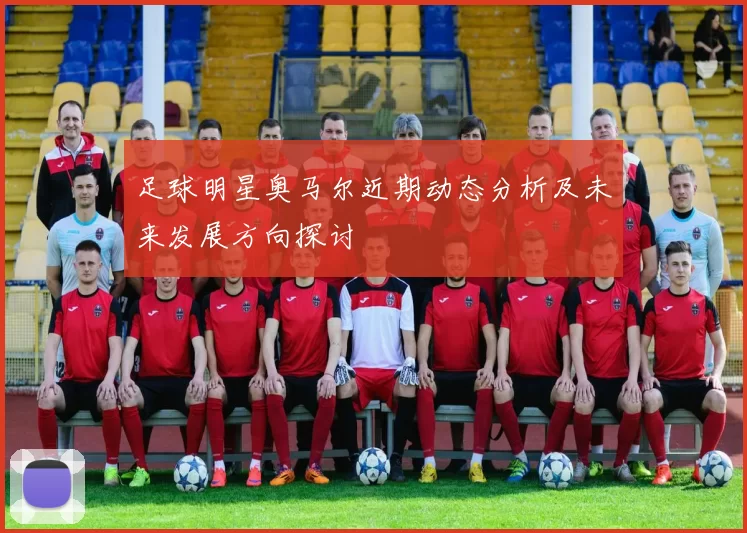 足球明星奥马尔近期动态分析及未来发展方向探讨