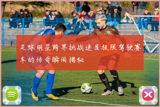 足球明星跨界挑战速度极限驾驶赛车的传奇瞬间揭秘
