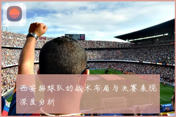 西安排球队的战术布局与决赛表现深度分析