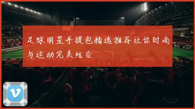 足球明星手提包精选推荐让你时尚与运动完美结合