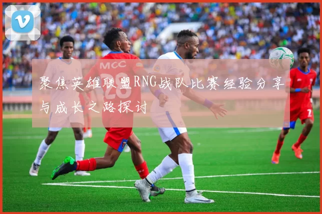 聚焦英雄联盟RNG战队比赛经验分享与成长之路探讨